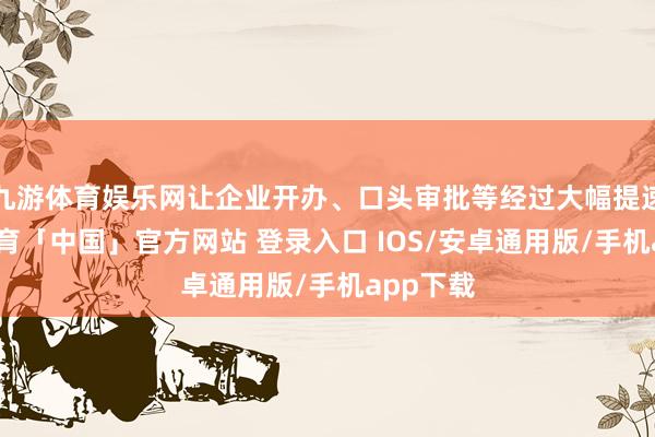 九游体育娱乐网让企业开办、口头审批等经过大幅提速-九游体育「中国」官方网站 登录入口 IOS/安卓通用版/手机app下载