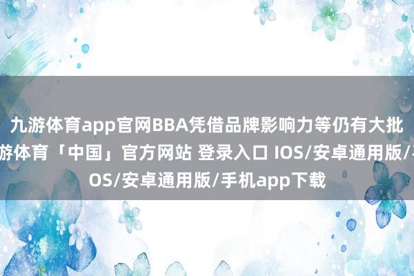 九游体育app官网BBA凭借品牌影响力等仍有大批诚笃用户-九游体育「中国」官方网站 登录入口 IOS/安卓通用版/手机app下载