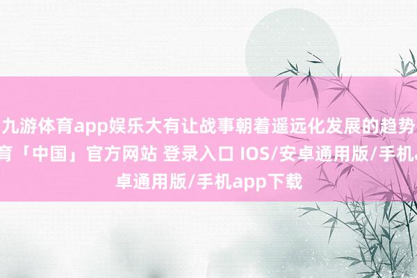 九游体育app娱乐大有让战事朝着遥远化发展的趋势-九游体育「中国」官方网站 登录入口 IOS/安卓通用版/手机app下载