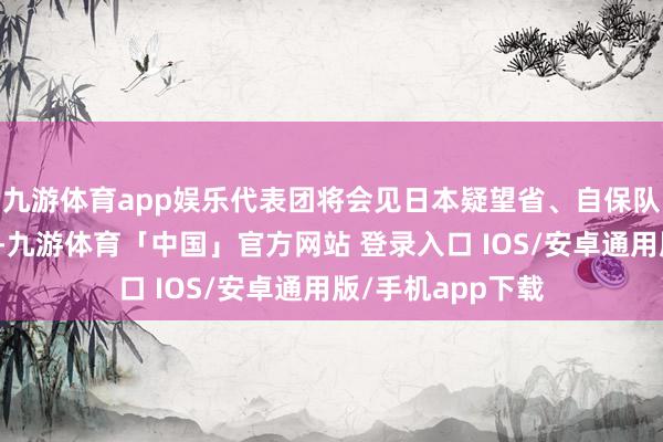九游体育app娱乐代表团将会见日本疑望省、自保队斡旋照顾部换取-九游体育「中国」官方网站 登录入口 IOS/安卓通用版/手机app下载
