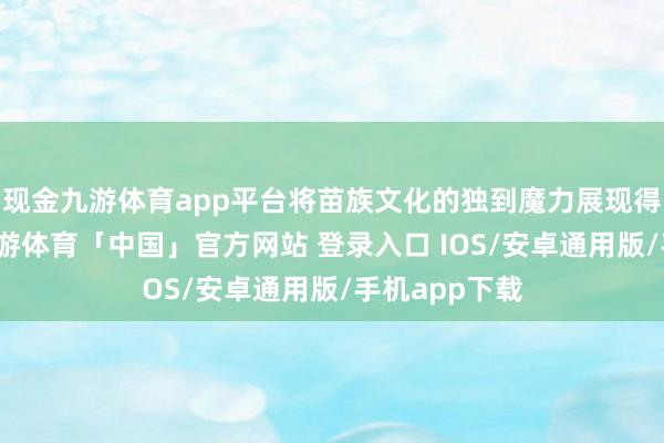 现金九游体育app平台将苗族文化的独到魔力展现得大书特书-九游体育「中国」官方网站 登录入口 IOS/安卓通用版/手机app下载