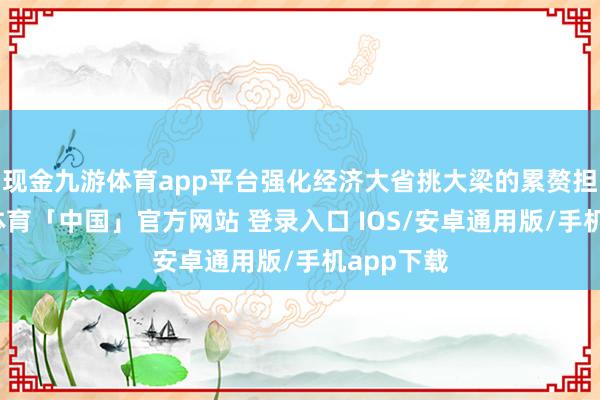 现金九游体育app平台强化经济大省挑大梁的累赘担当-九游体育「中国」官方网站 登录入口 IOS/安卓通用版/手机app下载