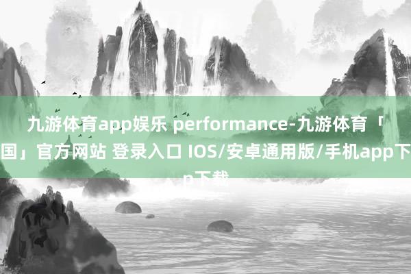 九游体育app娱乐 performance-九游体育「中国」官方网站 登录入口 IOS/安卓通用版/手机app下载
