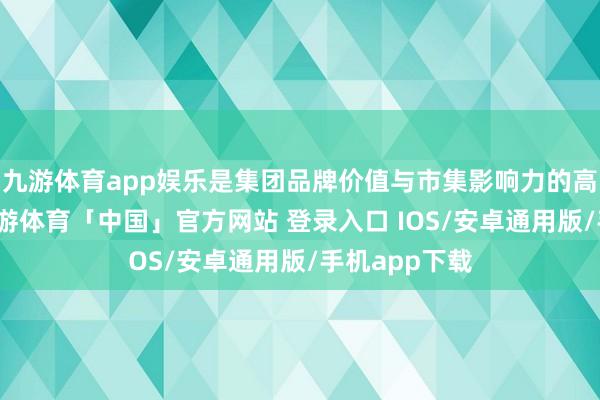九游体育app娱乐是集团品牌价值与市集影响力的高出式擢升-九游体育「中国」官方网站 登录入口 IOS/安卓通用版/手机app下载