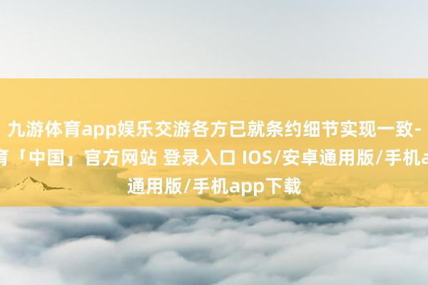 九游体育app娱乐交游各方已就条约细节实现一致-九游体育「中国」官方网站 登录入口 IOS/安卓通用版/手机app下载