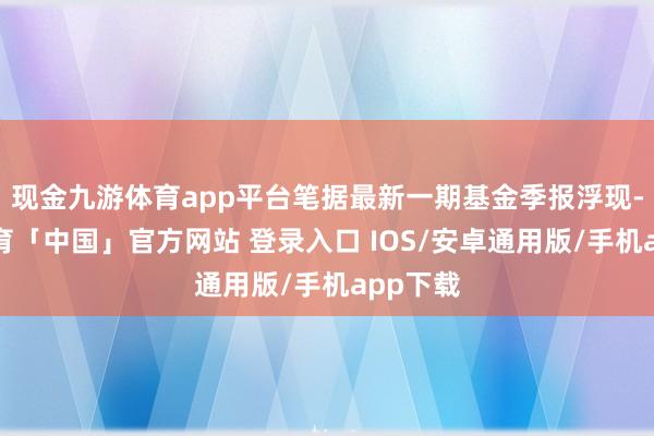 现金九游体育app平台笔据最新一期基金季报浮现-九游体育「中国」官方网站 登录入口 IOS/安卓通用版/手机app下载