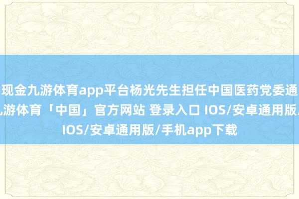 现金九游体育app平台杨光先生担任中国医药党委通知、董事长-九游体育「中国」官方网站 登录入口 IOS/安卓通用版/手机app下载