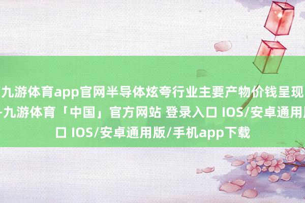 九游体育app官网半导体炫夸行业主要产物价钱呈现季节性窄幅波动-九游体育「中国」官方网站 登录入口 IOS/安卓通用版/手机app下载