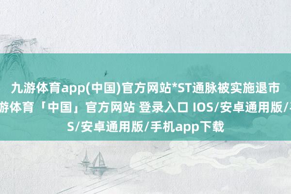 九游体育app(中国)官方网站*ST通脉被实施退市风险警示-九游体育「中国」官方网站 登录入口 IOS/安卓通用版/手机app下载