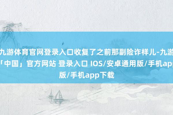九游体育官网登录入口收复了之前那副险诈样儿-九游体育「中国」官方网站 登录入口 IOS/安卓通用版/手机app下载