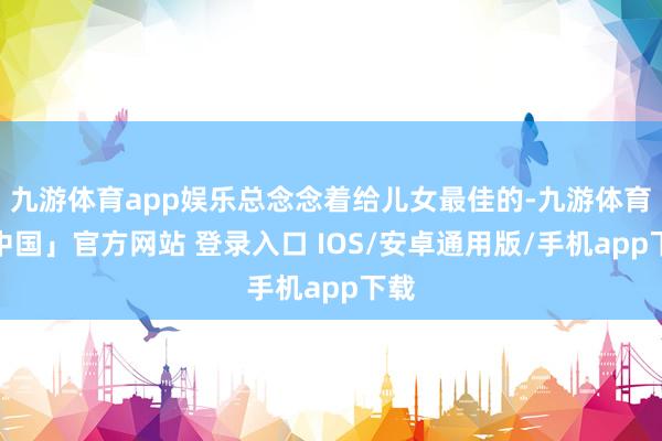 九游体育app娱乐总念念着给儿女最佳的-九游体育「中国」官方网站 登录入口 IOS/安卓通用版/手机app下载