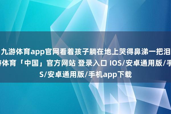 九游体育app官网看着孩子躺在地上哭得鼻涕一把泪一把的-九游体育「中国」官方网站 登录入口 IOS/安卓通用版/手机app下载