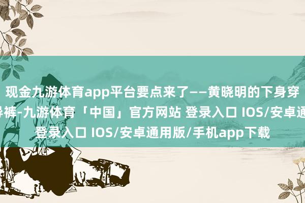 现金九游体育app平台要点来了——黄晓明的下身穿了一条灰色拖地指导裤-九游体育「中国」官方网站 登录入口 IOS/安卓通用版/手机app下载