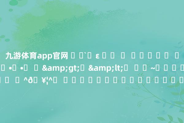 九游体育app官网 ˃̶͈̀ε ˂̶ ͈ ꈨຶꎁꈨຶ ꒦ິ^꒦ິ•͈ ₃ •͈ ๐•ᴗ•๐ ⌯&gt;ᗜ&lt;⌯ ⌯˃~˂⌯⌯･ᴗ･⌯ ⌯•͈ ₃ •͈⌯ ⌯^𖥦^⌯ ⌯⁍̴̛ᴗ⁍̴̛⌯⌯˃͈꒵˂͈⌯ ⌯⁰ᵕᵔ⌯ ⌯˙Ⱉ˙⌯ ₌ ･ ᵕ ･ ₌=• ֊ •= ᜊ&gt;ᴗ&lt;ᜊ ^⌯𖥦⌯^੭ 𖦹ࡇ𖦹 .ᐟ.ᐟ૮ ´͈ ᗜ `͈ ა♡ ૮ ᴗ͈ˬᴗ͈ෆა ૮⑉･-･⑉ა ᵔ·͈༝·͈ᵔ🐾₊⁺ 