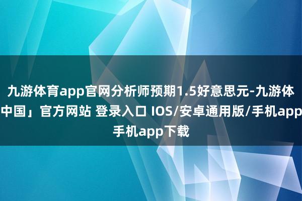 九游体育app官网分析师预期1.5好意思元-九游体育「中国」官方网站 登录入口 IOS/安卓通用版/手机app下载