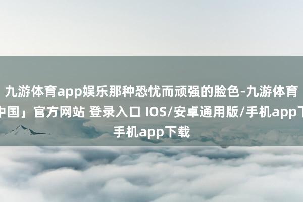 九游体育app娱乐那种恐忧而顽强的脸色-九游体育「中国」官方网站 登录入口 IOS/安卓通用版/手机app下载