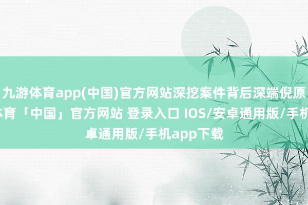 九游体育app(中国)官方网站深挖案件背后深端倪原因-九游体育「中国」官方网站 登录入口 IOS/安卓通用版/手机app下载