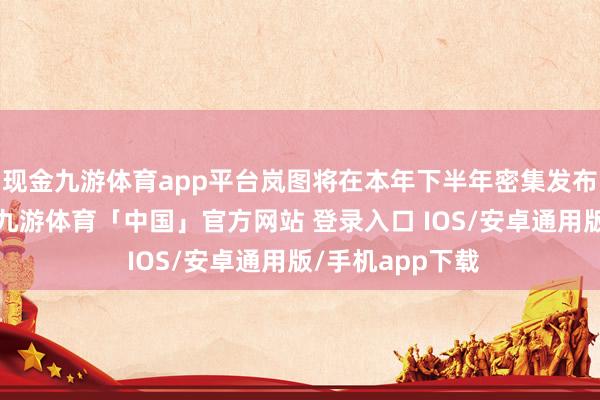 现金九游体育app平台岚图将在本年下半年密集发布新车、新时代-九游体育「中国」官方网站 登录入口 IOS/安卓通用版/手机app下载