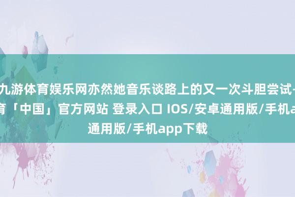 九游体育娱乐网亦然她音乐谈路上的又一次斗胆尝试-九游体育「中国」官方网站 登录入口 IOS/安卓通用版/手机app下载