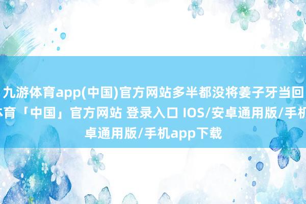 九游体育app(中国)官方网站多半都没将姜子牙当回事-九游体育「中国」官方网站 登录入口 IOS/安卓通用版/手机app下载