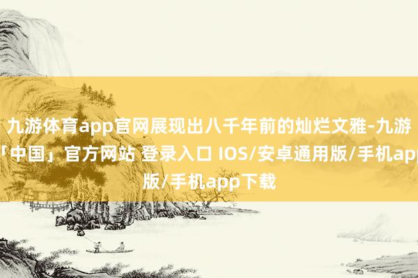九游体育app官网展现出八千年前的灿烂文雅-九游体育「中国」官方网站 登录入口 IOS/安卓通用版/手机app下载