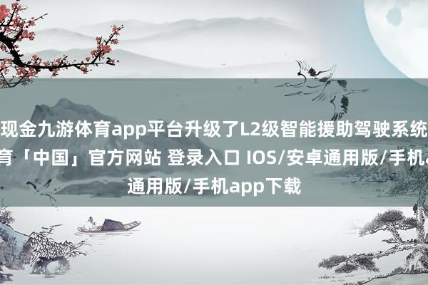 现金九游体育app平台升级了L2级智能援助驾驶系统-九游体育「中国」官方网站 登录入口 IOS/安卓通用版/手机app下载