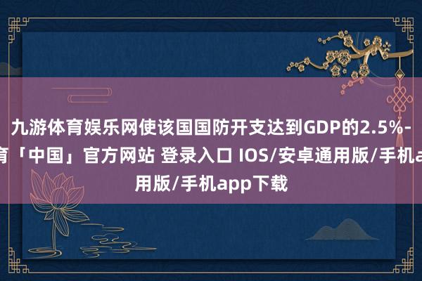 九游体育娱乐网使该国国防开支达到GDP的2.5%-九游体育「中国」官方网站 登录入口 IOS/安卓通用版/手机app下载