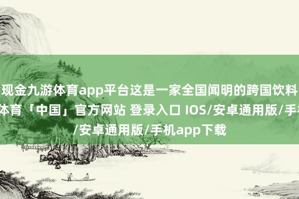 现金九游体育app平台这是一家全国闻明的跨国饮料公司-九游体育「中国」官方网站 登录入口 IOS/安卓通用版/手机app下载