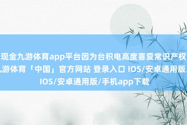 现金九游体育app平台因为台积电高度喜爱常识产权（IP）保护-九游体育「中国」官方网站 登录入口 IOS/安卓通用版/手机app下载