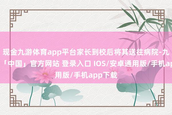 现金九游体育app平台家长到校后将其送往病院-九游体育「中国」官方网站 登录入口 IOS/安卓通用版/手机app下载