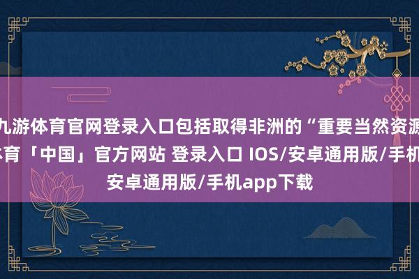 九游体育官网登录入口包括取得非洲的“重要当然资源”-九游体育「中国」官方网站 登录入口 IOS/安卓通用版/手机app下载