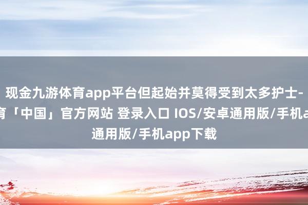 现金九游体育app平台但起始并莫得受到太多护士-九游体育「中国」官方网站 登录入口 IOS/安卓通用版/手机app下载