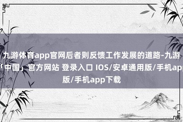 九游体育app官网后者则反馈工作发展的道路-九游体育「中国」官方网站 登录入口 IOS/安卓通用版/手机app下载
