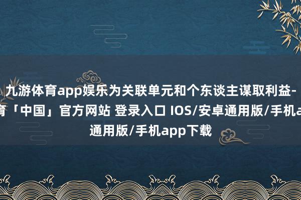 九游体育app娱乐为关联单元和个东谈主谋取利益-九游体育「中国」官方网站 登录入口 IOS/安卓通用版/手机app下载