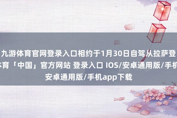 九游体育官网登录入口相约于1月30日自驾从拉萨登程-九游体育「中国」官方网站 登录入口 IOS/安卓通用版/手机app下载