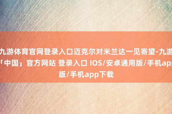 九游体育官网登录入口迈克尔对米兰达一见寄望-九游体育「中国」官方网站 登录入口 IOS/安卓通用版/手机app下载