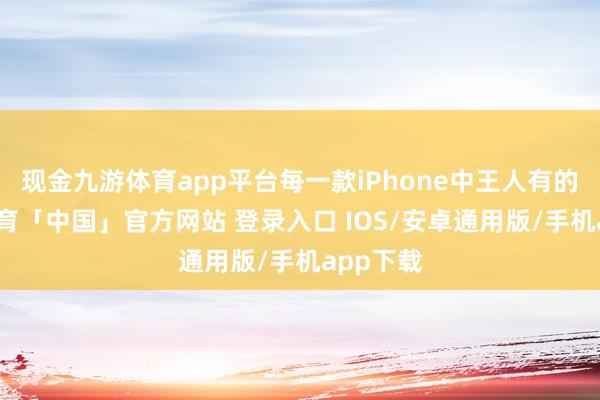 现金九游体育app平台每一款iPhone中王人有的-九游体育「中国」官方网站 登录入口 IOS/安卓通用版/手机app下载