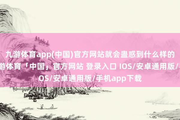 九游体育app(中国)官方网站就会蛊惑到什么样的东说念主-九游体育「中国」官方网站 登录入口 IOS/安卓通用版/手机app下载