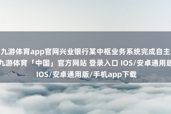 九游体育app官网兴业银行某中枢业务系统完成自主改革平台迁徙-九游体育「中国」官方网站 登录入口 IOS/安卓通用版/手机app下载