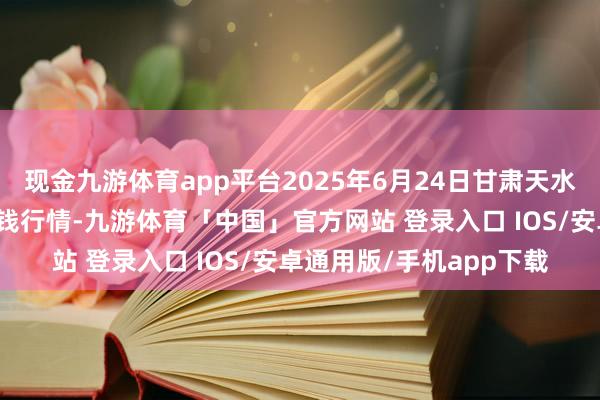 现金九游体育app平台2025年6月24日甘肃天水市瀛池果菜批发市集价钱行情-九游体育「中国」官方网站 登录入口 IOS/安卓通用版/手机app下载