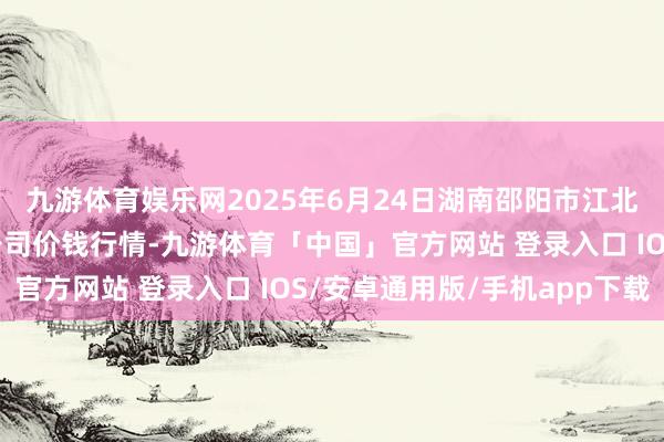 九游体育娱乐网2025年6月24日湖南邵阳市江北农居品批发有限职守公司价钱行情-九游体育「中国」官方网站 登录入口 IOS/安卓通用版/手机app下载