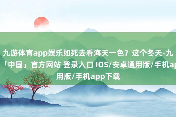 九游体育app娱乐如死去看海天一色？这个冬天-九游体育「中国」官方网站 登录入口 IOS/安卓通用版/手机app下载