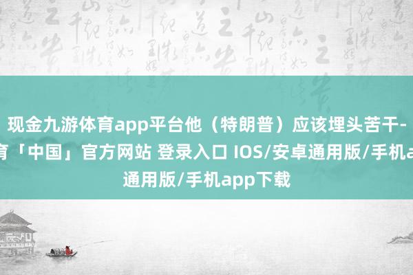 现金九游体育app平台他（特朗普）应该埋头苦干-九游体育「中国」官方网站 登录入口 IOS/安卓通用版/手机app下载
