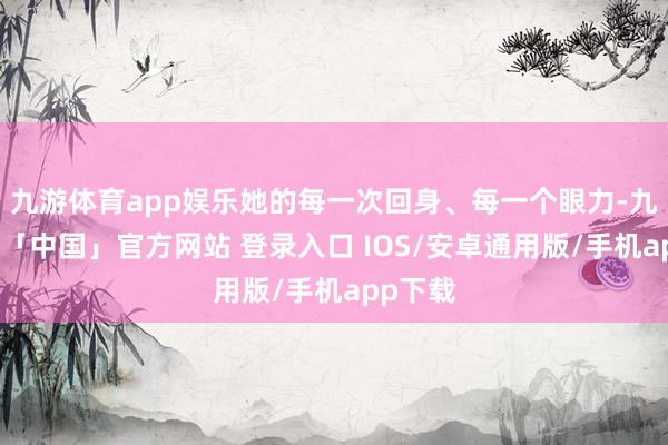 九游体育app娱乐她的每一次回身、每一个眼力-九游体育「中国」官方网站 登录入口 IOS/安卓通用版/手机app下载
