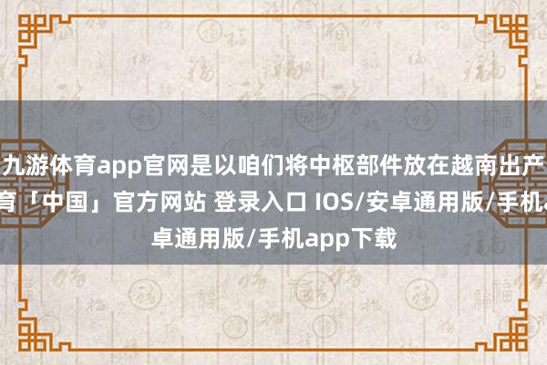 九游体育app官网是以咱们将中枢部件放在越南出产-九游体育「中国」官方网站 登录入口 IOS/安卓通用版/手机app下载