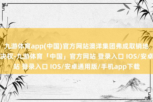 九游体育app(中国)官方网站澳洋集团弗成取销地清除剩余5%股份的表决权-九游体育「中国」官方网站 登录入口 IOS/安卓通用版/手机app下载