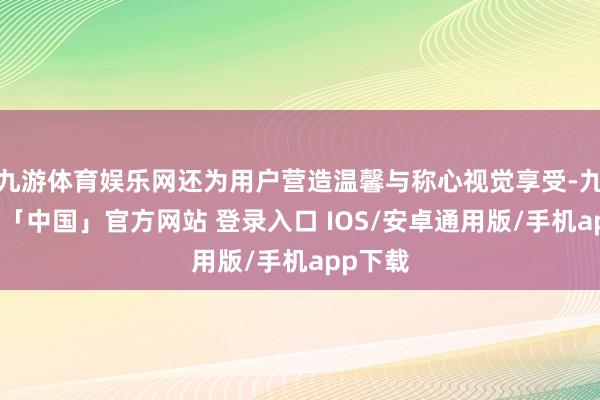 九游体育娱乐网还为用户营造温馨与称心视觉享受-九游体育「中国」官方网站 登录入口 IOS/安卓通用版/手机app下载