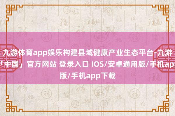 九游体育app娱乐构建县域健康产业生态平台-九游体育「中国」官方网站 登录入口 IOS/安卓通用版/手机app下载
