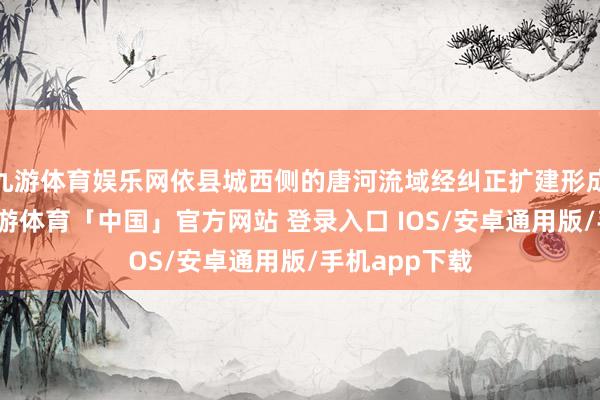 九游体育娱乐网依县城西侧的唐河流域经纠正扩建形成湿地公园-九游体育「中国」官方网站 登录入口 IOS/安卓通用版/手机app下载