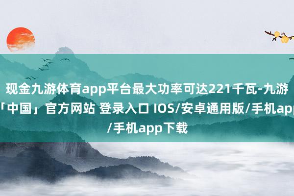 现金九游体育app平台最大功率可达221千瓦-九游体育「中国」官方网站 登录入口 IOS/安卓通用版/手机app下载